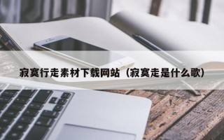 内江寂寞行走素材下载网站（寂寞走是什么歌）