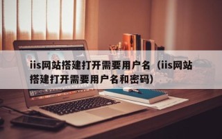 内江iis网站搭建打开需要用户名（iis网站搭建打开需要用户名和密码）