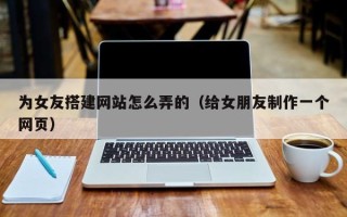 内江为女友搭建网站怎么弄的（给女朋友制作一个网页）