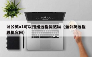 内江蒲公英x1可以搭建远程网站吗（蒲公英远程联机官网）
